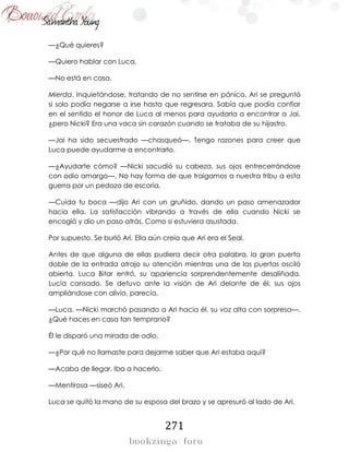 271
—¿Qué quieres?
—Quiero hablar con Luca.
—No está en casa.
Mierda. Inquietándose, tratando de no sentirse en pánico, Ari se preguntó
si solo podía negarse a irse hasta que regresara. Sabía que podía confiar
en el sentido el honor de Luca al menos para ayudarla a encontrar a Jai,
¿pero Nicki? Era una vaca sin corazón cuando se trataba de su hijastro.
—Jai ha sido secuestrado —chasqueó—. Tengo razones para creer que
Luca puede ayudarme a encontrarlo.
—¿Ayudarte cómo? —Nicki sacudió su cabeza, sus ojos entrecerrándose
con odio amargo—. No hay forma de que traigamos a nuestra tribu a esta
guerra por un pedazo de escoria.
—Cuida tu boca —dijo Ari con un gruñido, dando un paso amenazador
hacia ella. La satisfacción vibrando a través de ella cuando Nicki se
encogió y dio un paso atrás. Como si estuviera asustada.
Por supuesto. Se burló Ari. Ella aún creía que Ari era el Seal.
Antes de que alguna de ellas pudiera decir otra palabra, la gran puerta
doble de la entrada atrajo su atención mientras una de las puertas osciló
abierta. Luca Bitar entró, su apariencia sorprendentemente desaliñada.
Lucía cansado. Se detuvo ante la visión de Ari delante de él, sus ojos
ampliándose con alivio, parecía.
—Luca. —Nicki marchó pasando a Ari hacia él, su voz alta con sorpresa—.
¿Qué haces en casa tan temprano?
Él le disparó una mirada de odio.
—¿Por qué no llamaste para dejarme saber que Ari estaba aquí?
—Acaba de llegar. Iba a hacerlo.
—Mentirosa —siseó Ari.
Luca se quitó la mano de su esposa del brazo y se apresuró al lado de Ari.
 