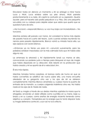 275
Estuvieron todos en silencio un momento y Ari se arriesgó a mirar hacia
Luca y Nicki. Luca estaba sobre sus pies ahora, Nicki parada
protectoramente a su lado. Ari captó la confusión en su expresión. Quería
ayudar, pero el hacerlo solo podía perjudicar a su Tribu. Dio una pequeña
sacudida con su cabeza para dejarle saber que sabía que quería que se
quedara fuera de esto.
—No funcionó —respondió Blanco, su voz muy baja con incredulidad—. No
funcionó.
Mientras estaba allí parado con horror, Ari consideró la forma más rápida
de pasarlo hacia el cuarto del tesoro. Justo cuando estaba reuniendo los
nervios para pasarlo rápidamente, Blanco volvió su mirada hacia ella, sus
ojos opacos con acero blanco.
—Entonces ya no tienes uso para mí —anunció suavemente, pero las
palabras estaban mezcladas con la más calmada furia que Ari había oído
alguna vez.
La amenaza la atravesó y Ari rápidamente lanzó sus manos al aire,
convocando sus poderes justo a tiempo para bloquear el rayo de magia
que había disparado en su dirección. Este rebotó en la protección que
había creado y Ari se apartó de él a velocidad Jinn.
Él era más rápido.
Mientras tomaba forma corpórea, el borroso rastro de humo en que se
había convertido se solidificó de nuevo sobre ella, una mano envuelta
alrededor de su garganta otra vez y los ojos de Ari se abrieron
completamente mientras Blanco arrastraba su cuerpo hacia la puerta de
entrada de la mansión, su cuerpo colgando indefenso otra vez. No había
nada en los ojos de él. Nada de nada.
Ari forzó su magia a través de sus dedos mientras sujetaba la mano que la
ahogaba, enviando un dolor afilado como cuchillos en su mano, bajo su
brazo y en su cuerpo, como arañas de energía virulenta teniendo como
objetivo su corazón. Transpiraba por la energía que le tomó disparar toda
su magia defensiva contra él, y aun así no tuvo efecto.
 