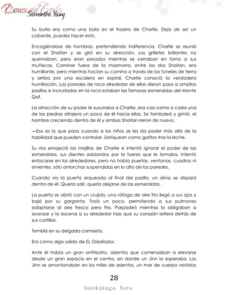 28
Su burla era como una bala en el trasero de Charlie. Deja de ser un
cobarde, puedes hacer esto.
Encogiéndose de hombros, pretendiendo indiferencia, Charlie se reunió
con el Shaitan y se giró en su dirección. Los grilletes brillantes no
quemaban, pero eran pesados mientras se cerraban en torno a sus
muñecas. Caminar fuera de la mazmorra, entre los dos Shaitan, era
humillante, pero mientras hacían su camino a través de los túneles de tierra
y arriba por una escalera en espiral, Charlie conoció la verdadera
humillación. Las paredes de roca alrededor de ellos dieron paso a amplios
pasillos e incrustadas en la roca estaban las famosas esmeraldas del Monte
Qaf.
La atracción de su poder le susurraba a Charlie, era casi como si cada una
de las piedras atrajera un poco de él hacia ellas. Se tambaleó y gimió, el
hambre creciendo dentro de él y ambos Shaitan rieron de nuevo.
—Eso es lo que pasa cuando a los niños se les da poder más allá de la
habilidad que pueden controlar. Lloriquean como gatitos tras la leche.
Su risa enrojeció las mejillas de Charlie e intentó ignorar el poder de las
esmeraldas, sus dientes adoloridos por la fuerza que le tomaba. Intentó
enfocarse en los alrededores, pero no había puertas, ventanas, cuadros ni
sirvientes, sólo antorchas suspendidas en lo alto de las paredes.
Cuando vio la puerta arqueada al final del pasillo, un alivio se disparó
dentro de él. Quería salir, quería alejarse de las esmeraldas.
La puerta se abrió con un crujido, una ráfaga de aire frío llegó a sus ojos y
bajó por su garganta. Tosió un poco, permitiendo a sus pulmones
adaptarse al aire fresco pero frio. Parpadeó mientras lo obligaban a
avanzar y la escena a su alrededor hizo que su corazón latiera detrás de
sus costillas.
Tembló en su delgada camiseta.
Era como algo salido de EL Gladiador.
Ante él había un gran anfiteatro, asientos que comenzaban a elevarse
desde un gran espacio en el centro, en donde un Jinn lo esperaba. Los
Jinn se amontonaban en los miles de asientos, un mar de cuerpo vestidos
 