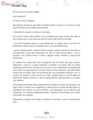 281
Él no la miró. No podía hablar.
¿La culpaba?
Oh Dios, si él la culpaba...
Decidiendo entonces que ella no podría pedir su ayuda, Ari movió sus ojos
hacia Cristal que la miraba expectante.
—Necesito tu ayuda —le dijo en voz baja.
Él frunció el ceño, pero asintió con la cabeza para que continuara. Ella se
dio cuenta que ni una sola vez quitó la mano del hombro de Rojo.
—Jai está atrapado aquí en una botella por su padre, pero Luca hizo un
juramento a Blanco que no dejaría salir a Jai voluntariamente.
—¿Voluntariamente? —repitió Cristal y luego suspiró cuando él comenzó a
comprender lo que ella implicaba. Se dio la vuelta hacia Rojo—. Voy a
ayudar a Ari. Debes llevar a Sala a alguna parte. Ponerla a descansar
finalmente.
Un sollozo fue arrancado de la garganta de Ari antes de que pudiera
detenerlo y todo su cuerpo empezó a temblar con dolor. Ella no había
esperado sentir tanto. Sentirse tan en carne viva y herida por la pérdida de
una mujer a la que apenas conocía. Pero el amor absoluto que ella había
tenido por Ari había sido una promesa de una verdadera relación con su
madre. Su sacrificio para salvar a su hija... ¿había sido en vano? ¿Blanco
realmente habría matado a Ari? El pensamiento atormentaba su cuerpo
con sollozos.
Una presencia familiar pero sorprendente estaba a su lado de repente y Ari
logró mirar a través de sus lágrimas y dolor hacia el rostro del Rey Rojo. Su
expresión era severa, sus ojos sombríos y Ari esperaba con el aliento casi
contenido, sus sollozos desapareciendo, mientras él levantaba una mano
hacia ella. Se congeló.
Esperando. La gran mano bajó y acarició su hombro y Ari se inclinó hacia
esta.
 