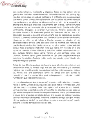 29
con sedas brillantes, terciopelo y algodón, todos de los colores de las
gemas más brillantes: verde esmeralda, amatista morada, azul zafiro y rojo
rubí. Era como mirar en un baúl del tesoro. El anfiteatro era menos antiguo
que Roma y más Marroquí en apariencia, con sus arcos de piedra tallados
con arabescos y los pilares torcidos envueltos en tela rubí y esmeralda y
champaña, tela que ondeaba suavemente con la brisa, como si muriera
por desenvolver sus brazos del pilar y volar en el viento. Charlie entendió el
sentimiento. Obligado a avanzar nuevamente, Charlie descendió las
escaleras frente a él, intentado ignorar los murmullos de los Jinn a su
alrededor. Su pulso se aceleró ante el extraño piso de espejo bajo sus pies,
su vidrio cubriendo todo el primer piso. Sombras contra el cielo de invierno
atraparon su vista en el reflejo y Charlie levantó la mirada, el aire
abandonándolo ante la vista del cielo sobre la multitud. Las noticias de
que los Reyes de los Jinn involucrados en un juicio deben haber viajado,
porque todo el palacio estaba tan lleno que había Jinn flotando en el aire
sobre los asientos, como brillantes y coloridos colibrís, observándolo con
ojos curiosos. Charlie tragó saliva, viendo un Jinn sentado sobre una
alfombra flotante. Sentía ganas de frotar sus ojos para asegurarse de que
estuviera viendo bien. Todo se había vuelto demasiado como “Aladín y la
lámpara mágica” para él.
Antes de que Charlie pudiera deshacerse ante el estrés de estar en una
situación tan irreal, su mirada viajó más allá del Jinn flotante y la alfombra
mágica y se amplió ante la vista de las montañas brillando verdes bajo el
sol. Ahora, eso era asombroso, lamió sus labios casi con avidez, la
necesidad por las esmeraldas casi sobrepasando cualquier posible
humillación que había sentido antes.
Un cosquilleo de conciencia se arrastró hasta su cuello mientras caminaba
hacia el centro y miraba a su izquierda sólo para trabar su mirada con unos
ojos de color cambiante. Una preocupada Ari le ofreció una trémula
sonrisa mientras se sentaba en la primera fila, los círculos oscuros bajo sus
ojos le decían que había estado despierta durante horas, probablemente
a causa de la ansiedad por el día de hoy. Una oleada de calidez inundó su
pecho y le ofreció una sonrisa tentativa, sintiéndose mejor sólo por tenerla
allí. La sonrisa se deslizó de sus labios cuando su mirada tropezó con la
persona sentada demasiado cerca de ella.
Jai.
 