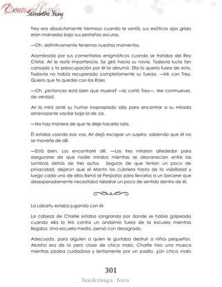 301
Trey era absolutamente hermoso cuando le sonrió, sus exóticos ojos grises
eran malvados bajo sus pestañas oscuras.
—Oh, definitivamente tenemos nuestros momentos.
Asombrada por sus comentarios enigmáticos cuando se trataba del Rey
Cristal, Ari le restó importancia. Se giró hacia su novio. Todavía lucía tan
cansado y la preocupación por él la abrumó. Ella lo quería fuera de esto.
Todavía no había recuperado completamente su fuerza. —Iré con Trey.
Quiero que te quedes con los Roes.
—Oh, ¿entonces está bien que muera? —lo cortó Trey—. Me conmueves,
de verdad.
Ari lo miró ante su humor inapropiado sólo para encontrar a su mirada
amenazante vacilar bajo la de Jai.
—No hay manera de que te deje hacerlo sola.
Él estaba usando esa voz. Ari dejó escapar un suspiro, sabiendo que él no
se movería de allí.
—Está bien. Los encontraré allí. —Los tres miraron alrededor para
asegurarse de que nadie miraba mientras se desvanecían entre las
sombras detrás de tres autos. Seguros de que tenían un poco de
privacidad, dejaron que el Manto los cubriera hasta de la visibilidad y
luego cada uno de ellos llamó al Peripatos para llevarlos a un Sorcerer que
desesperadamente necesitaba taladrar un poco de sentido dentro de él.
La Labartu estaba jugando con él.
La cabeza de Charlie estaba sangrando por donde se había golpeado
cuando ella lo tiró contra un andamio fuera de la escuela mientras
llegaba. Una escuela media, pensó con desagrado.
Adecuado, para alguien a quien le gustaba destruir a niños pequeños.
Akasha era de la pero clase de chico malo, Charlie hizo una mueca
mientras pisaba cuidadosa y lentamente por un pasillo. ¿Un chico malo
 