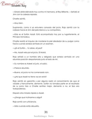 31
—Estaré defendiéndote hoy contra mi hermano, el Rey Brillante. —Señaló al
Jinn con la cabeza rapada.
Charlie asintió.
—Muy bien.
Suspirando, como si ya estuviera cansado del juicio, Rojo asintió con la
cabeza hacia el Jinn del pelo blanco y su compañero.
—Este es el Sultán Azazil. Está acompañado hoy por su lugarteniente, el
Príncipe Asmodeus.
Charlie resistió el impulso de morderse la piel alrededor de su pulgar como
hacía cuando estaba sentado en un examen.
—¿Es el Sultán… tú sabes, el juez?
—No. Azazil vela por el juicio. El Marid.
Rojo señaló a un hombre alto y delgado que estaba sentado en una
aburrida posición despatarrado justo al lado de Ari.
—Su nombre es Adeel: el justo, el sabio.
—Parece aburrido.
—Bueno, el juicio no ha comenzado aún.
—¿Así que Azazil no tiene voz en esto?
Rojo asintió en garantía y por alguna razón el conocimiento de que el
voluble y francamente, demente, Sultán no tomaba parte en el resultado
de su juicio hizo a Charlie sentirse mejor, demente o no, el tipo era
todopoderoso.
Disparó otra mirada rápida a Azazil.
—¿Tengo que inclinarme o algo?
Rojo sonrió con suficiencia.
—Sólo cuando estás absuelto.
 