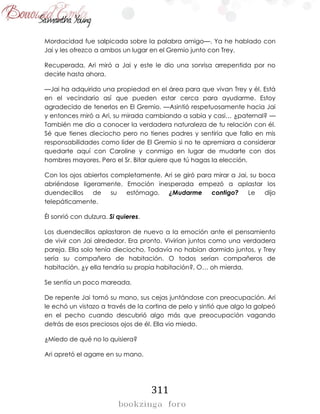 311
Mordacidad fue salpicada sobre la palabra amigo—. Ya he hablado con
Jai y les ofrezco a ambos un lugar en el Gremio junto con Trey.
Recuperada, Ari miró a Jai y este le dio una sonrisa arrepentida por no
decirle hasta ahora.
—Jai ha adquirido una propiedad en el área para que vivan Trey y él. Está
en el vecindario así que pueden estar cerca para ayudarme. Estoy
agradecido de tenerlos en El Gremio. —Asintió respetuosamente hacia Jai
y entonces miró a Ari, su mirada cambiando a sabia y casi… ¿paternal? —
También me dio a conocer la verdadera naturaleza de tu relación con él.
Sé que tienes dieciocho pero no tienes padres y sentiría que fallo en mis
responsabilidades como líder de El Gremio si no te apremiara a considerar
quedarte aquí con Caroline y conmigo en lugar de mudarte con dos
hombres mayores. Pero el Sr. Bitar quiere que tú hagas la elección.
Con los ojos abiertos completamente, Ari se giró para mirar a Jai, su boca
abriéndose ligeramente. Emoción inesperada empezó a aplastar los
duendecillos de su estómago. ¿Mudarme contigo? Le dijo
telepáticamente.
Él sonrió con dulzura. Si quieres.
Los duendecillos aplastaron de nuevo a la emoción ante el pensamiento
de vivir con Jai alrededor. Era pronto. Vivirían juntos como una verdadera
pareja. Ella solo tenía dieciocho. Todavía no habían dormido juntos, y Trey
sería su compañero de habitación. O todos serían compañeros de
habitación, ¿y ella tendría su propia habitación?, O… oh mierda.
Se sentía un poco mareada.
De repente Jai tomó su mano, sus cejas juntándose con preocupación. Ari
le echó un vistazo a través de la cortina de pelo y sintió que algo la golpeó
en el pecho cuando descubrió algo más que preocupación vagando
detrás de esos preciosos ojos de él. Ella vio miedo.
¿Miedo de qué no lo quisiera?
Ari apretó el agarre en su mano.
 