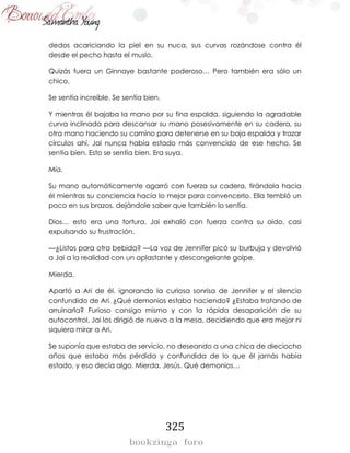 325
dedos acariciando la piel en su nuca, sus curvas rozándose contra él
desde el pecho hasta el muslo.
Quizás fuera un Ginnaye bastante poderoso… Pero también era sólo un
chico.
Se sentía increíble. Se sentía bien.
Y mientras él bajaba la mano por su fina espalda, siguiendo la agradable
curva inclinada para descansar su mano posesivamente en su cadera, su
otra mano haciendo su camino para detenerse en su baja espalda y trazar
círculos ahí, Jai nunca había estado más convencido de ese hecho. Se
sentía bien. Esto se sentía bien. Era suya.
Mía.
Su mano automáticamente agarró con fuerza su cadera, tirándola hacia
él mientras su conciencia hacía lo mejor para convencerlo. Ella tembló un
poco en sus brazos, dejándole saber que también lo sentía.
Dios… esto era una tortura, Jai exhaló con fuerza contra su oído, casi
expulsando su frustración.
—¿Listos para otra bebida? —La voz de Jennifer picó su burbuja y devolvió
a Jai a la realidad con un aplastante y descongelante golpe.
Mierda.
Apartó a Ari de él, ignorando la curiosa sonrisa de Jennifer y el silencio
confundido de Ari. ¿Qué demonios estaba haciendo? ¿Estaba tratando de
arruinarla? Furioso consigo mismo y con la rápida desaparición de su
autocontrol, Jai los dirigió de nuevo a la mesa, decidiendo que era mejor ni
siquiera mirar a Ari.
Se suponía que estaba de servicio, no deseando a una chica de dieciocho
años que estaba más pérdida y confundida de lo que él jamás había
estado, y eso decía algo. Mierda. Jesús. Qué demonios…
 