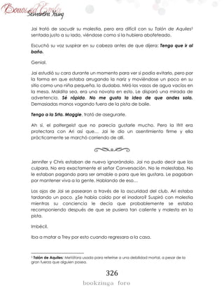 326
Jai trató de sacudir su molestia, pero era difícil con su Talón de Aquiles5
sentada justo a su lado, viéndose como si la hubiera abofeteado.
Escuchó su voz suspirar en su cabeza antes de que dijera: Tengo que ir al
baño.
Genial.
Jai estudió su cara durante un momento para ver si podía evitarlo, pero por
la forma en que estaba arrugando la nariz y moviéndose un poco en su
sitio como una niña pequeña, lo dudaba. Miró los vasos de agua vacíos en
la mesa. Maldita sea, era una novata en esto. Le disparó una mirada de
advertencia. Sé rápida. No me gusta la idea de que andes sola.
Demasiadas manos vagando fuera de la pista de baile.
Tengo a la Srta. Maggie, trató de asegurarle.
Ah sí, el poltergeist que no parecía gustarle mucho. Pero la Ifrit era
protectora con Ari así que… Jai le dio un asentimiento firme y ella
prácticamente se marchó corriendo de allí.
Jennifer y Chris estaban de nuevo ignorándolo. Jai no pudo decir que los
culpara. No era exactamente el señor Conversación. No le molestaba. No
le estaban pagando para ser amable o para que les gustara. Le pagaban
por mantener viva a la gente. Hablando de eso…
Los ojos de Jai se pasearon a través de la oscuridad del club. Ari estaba
tardando un poco. ¿Se había caído por el inodoro? Suspiró con molestia
mientras su conciencia le decía que probablemente se estaba
recomponiendo después de que se pusiera tan caliente y molesta en la
pista.
Imbécil.
Iba a matar a Trey por esto cuando regresara a la casa.
5 Talón de Aquiles: Metáfora usada para referirse a una debilidad mortal, a pesar de la
gran fuerza que alguien posea.
 