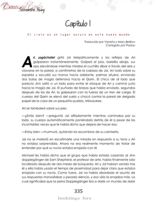 335

El cielo es un lugar oscuro en este nuevo mundo
Traducido por Vanehz y Maru Belikov
Corregido por Paaau
ri, ¡agáchate! gritó Jai telepáticamente y los reflejos de Ari
golpearon instantáneamente. Golpeó el piso, barbilla abajo, sus
ojos elevándose mientras miraba el cuchillo silbar a través del aire y
clavarse en la pared, a centímetros de la cabeza de Jai. Ari rodó sobre su
espalda y sacudió sus manos hacia adelante, palmas afuera, enviando
dos bolas de magia defensiva hacia el Qarin. El chico de al lado que
parecía Jinn saltó a un lado para evitar el ataque de Ari y caminó justo
hacia la magia de Jai. El puñado de brasas que había enviado, segundos
después de las de Ari, lo golpearon con la fuerza de un tren de carga. El
cuerpo del Qarin se elevó del suelo y chocó contra la pared de delgado
papel de la casa de un pequeño pueblo, Milwaukee.
Ari se tambaleó sobre sus pies.
—¿Estás bien? —preguntó Jai afiladamente mientras caminaba por su
lado, su cuerpo automáticamente poniéndola detrás de él a pesar de las
incontables veces que le había dicho que dejara de hacer eso.
—Estoy bien —murmuró, quitando los escombros de su camiseta.
Jai no se molestó en escatimarle una mirada en respuesta a su tono y Ari
no estaba sorprendida. Ahora no era realmente momento de tratar de
entender por qué su novia estaba enojada con él.
Michael les había dicho que el grupo que había estado cazando al Jinn
dopplegänger de Sam Shepherd, el profesor de arte, había finalmente sido
localizado después de dos meses de búsqueda. Ari y Jai habían venido tras
él y ella había usado el tiempo de proximidad para dejar claro que estaba
enojada con su novio. Como fuera, Jai no había abordado el asunto de
sus respuestas monosílabas y pesado silencio, y eso sólo la enojaba más. Lo
cual significaba que la perra Dopplegänger iba a darle un mundo de dolor
A
 