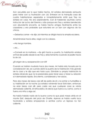 342
Aún sacudida por lo que había hecho, Ari estaba demasiado exhausta
para tratar con su frustración con Jai. Entraron en la tranquila casa de
cuatro habitaciones separadas e inmediatamente sintió que Trey no
estaba en casa. No era sorprendente. Con él habiendo asumido como
instructor de lucha del Gremio y sólo porque era Trey y estaba bendecido
con abundante encanto, se había hecho amigos fácilmente entre los
cazadores y era probable que estuviera en un bar con algunos de los
chicos.
—Deberías comer —le dijo Jai mientras se dirigía hacia la amplia escalera.
Arrastrándose hacia ellas, negó con la cabeza.
—No tengo hambre.
—Ari…
—Comeré en la mañana. —Se giró hacia su puerta. Su habitación estaba
al final del pasillo desde la de Trey y directamente cruzando el pasillo hacia
la de Jai.
¿El origen de su exasperación con él?
Cuando se habían mudado hace dos meses, Ari había sido tocada por la
consideración de Jai cuando abrió la puerta de la habitación más grande
de la casa y le dijo que era toda suya. Dándole su propia habitación le
estaba diciendo que no la presionaba para tener sexo o forzar su relación
a ir demasiado rápido. Era atento, considerado y tan dulce.
Pero dos meses de besos casi allí de parte de él y no entrar a hurtadillas a
su habitación en la noche ¡La estaba volviendo loca! Está bien, entonces
no eran besos casi allí, pero cada vez que cualquier cosa se volvía
demasiado caliente, él retrocedía y le decía que fuera a su cama, como si
fuera una niña o algo así.
No había habido nada de lo bueno como lo que pasó meses atrás en el
monte Qaf, después del juicio de Charlie. Apenas se había vuelto loco
tocándola y estaba empezando a sentirse como un leproso no tan
caliente.
 