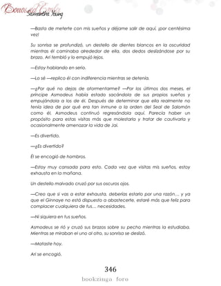 346
—Basta de meterte con mis sueños y déjame salir de aquí, ¡por centésima
vez!
Su sonrisa se profundizó, un destello de dientes blancos en la oscuridad
mientras él caminaba alrededor de ella, dos dedos deslizándose por su
brazo. Ari tembló y lo empujó lejos.
—Estoy hablando en serio.
—Lo sé —replico él con indiferencia mientras se detenía.
—¿Por qué no dejas de atormentarme? —Por los últimos dos meses, el
príncipe Asmodeus había estado sacándola de sus propios sueños y
empujándola a los de él. Después de determinar que ella realmente no
tenía idea de por qué era tan inmune a la orden del Seal de Salomón
como él, Asmodeus continuó regresándola aquí. Parecía haber un
propósito para estas visitas más que molestarla y tratar de cautivarla y
ocasionalmente amenazar la vida de Jai.
—Es divertido.
—¿Es divertido?
Él se encogió de hombros.
—Estoy muy cansada para esto. Cada vez que visitas mis sueños, estoy
exhausta en la mañana.
Un destello malvado cruzó por sus oscuros ojos.
—Creo que si vas a estar exhausta, deberías estarlo por una razón… y ya
que el Ginnaye no está dispuesto a abastecerte, estaré más que feliz para
complacer cualquiera de tus… necesidades.
—Ni siquiera en tus sueños.
Asmodeus se rió y cruzó sus brazos sobre su pecho mientras la estudiaba.
Mientras se miraban el uno al otro, su sonrisa se deslizó.
—Mataste hoy.
Ari se encogió.
 