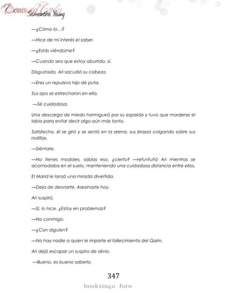 347
—¿Cómo lo…?
—Hice de mi interés el saber.
—¿Estás viéndome?
—Cuando sea que estoy aburrido, sí.
Disgustada, Ari sacudió su cabeza.
—Eres un repulsivo hijo de puta.
Sus ojos se estrecharon en ella.
—Sé cuidadosa.
Una descarga de miedo hormigueó por su espalda y tuvo que morderse el
labio para evitar decir algo aún más tonto.
Satisfecho, él se giró y se sentó en la arena, sus brazos colgando sobre sus
rodillas.
—Siéntate.
—No tienes modales, sabías eso, ¿cierto? —refunfuñó Ari mientras se
acomodaba en el suelo, manteniendo una cuidadosa distancia entre ellos.
El Marid le lanzó una mirada divertida.
—Deja de desviarte. Asesinaste hoy.
Ari suspiró.
—Sí, lo hice. ¿Estoy en problemas?
—No conmigo.
—¿Con alguien?
—No hay nadie a quien le importe el fallecimiento del Qarin.
Ari dejó escapar un suspiro de alivio.
—Bueno, es bueno saberlo.
 