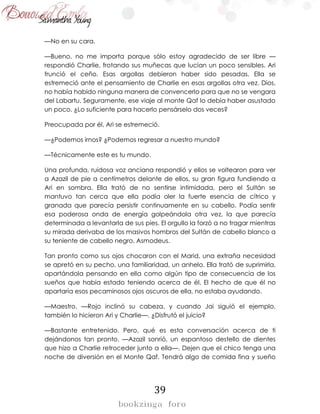 39
—No en su cara.
—Bueno, no me importa porque sólo estoy agradecido de ser libre —
respondió Charlie, frotando sus muñecas que lucían un poco sensibles. Ari
frunció el ceño. Esas argollas debieron haber sido pesadas. Ella se
estremeció ante el pensamiento de Charlie en esas argollas otra vez. Dios,
no había habido ninguna manera de convencerlo para que no se vengara
del Labartu. Seguramente, ese viaje al monte Qaf lo debía haber asustado
un poco. ¿Lo suficiente para hacerlo pensárselo dos veces?
Preocupada por él, Ari se estremeció.
—¿Podemos irnos? ¿Podemos regresar a nuestro mundo?
—Técnicamente este es tu mundo.
Una profunda, ruidosa voz anciana respondió y ellos se voltearon para ver
a Azazil de pie a centímetros delante de ellos, su gran figura fundiendo a
Ari en sombra. Ella trató de no sentirse intimidada, pero el Sultán se
mantuvo tan cerca que ella podía oler la fuerte esencia de cítrico y
granada que parecía persistir continuamente en su cabello. Podía sentir
esa poderosa onda de energía golpeándola otra vez, la que parecía
determinada a levantarla de sus pies. El orgullo la forzó a no tragar mientras
su mirada derivaba de los masivos hombros del Sultán de cabello blanco a
su teniente de cabello negro, Asmodeus.
Tan pronto como sus ojos chocaron con el Marid, una extraña necesidad
se apretó en su pecho, una familiaridad, un anhelo. Ella trató de suprimirla,
apartándola pensando en ella como algún tipo de consecuencia de los
sueños que había estado teniendo acerca de él. El hecho de que él no
apartaría esos pecaminosos ojos oscuros de ella, no estaba ayudando.
—Maestro. —Rojo inclinó su cabeza, y cuando Jai siguió el ejemplo,
también lo hicieron Ari y Charlie—. ¿Disfrutó el juicio?
—Bastante entretenido. Pero, qué es esta conversación acerca de ti
dejándonos tan pronto. —Azazil sonrió, un espantoso destello de dientes
que hizo a Charlie retroceder junto a ella—. Dejen que el chico tenga una
noche de diversión en el Monte Qaf. Tendrá algo de comida fina y sueño
 