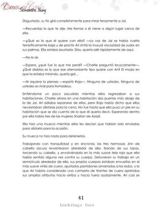 41
Disgustado, su tío giró completamente para mirar ferozmente a Jai.
—Recuerdas lo que te dije. Me llamas si él viene a algún lugar cerca de
ella.
—¿Qué es lo que él quiere con ella? —La voz de Jai se había vuelto
terroríficamente baja y de pronto Ari sintió la inusual viscosidad de sudor en
sus palmas. Ella estaba asustada. Dios, quería salir rápidamente de aquí.
—No lo sé.
—Espera, ¿qué fue lo que me perdí? —Charlie preguntó bruscamente—.
¿Qué diablos es lo que ese atemorizante tipo quiere con Ari? El modo en
que la estaba mirando, quería gol…
—Ni siquiera lo pienses —espetó Rojo—. Ninguno de ustedes. Ninguno de
ustedes es rival para Asmodeus.
Sintiéndome un poco sacudida mientras ellos regresaban a sus
habitaciones, Charlie ahora en una habitación dos puertas más abajo de
la de Jai, Ari odiaba separarse de ellos, pero Rojo había dicho que ellos
necesitaban alistarse para la cena. No fue hasta que ella puso un pie en su
habitación que se dio cuenta de lo que él quería decir. Esperando dentro
por ella había tres de las mujeres Shaitan de Azazil.
Ella hizo una mueca mientras ellas les decían que habían sido enviadas
para alistarla para la ocasión.
Su mueca no hizo nada para detenerlas.
Trabajando con tranquilidad y en sincronía, las tres hermosas Jinn de
cabello oscuro revolotearon alrededor de ella, tirando de sus ropas,
torciendo su cabello, y envolviéndola en la más suave tela roja que ella
había sentido alguna vez contra su cuerpo. Detuvieron su trabajo en un
semicírculo alrededor de ella, sus propios cuerpos estaban envueltos en el
más suave vinilo de cuero, ajustados pantalones amarrados a los lados, y lo
que Ari habría considerado una camiseta de tirantes de cuero apretaba
sus amplios atributos hacia arriba y hacia fuera audazmente. Ari casi se
 