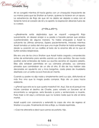 44
Ari se congeló mientras él hacía gestos con un chasquido impaciente de
sus manos para que las Shaitan se fueran, quienes lo hicieron en un apuro.
La advertencia de Rojo de que Ari no debía ser dejada a solas con el
teniente tomó el corazón de Ari y lo apretó, la respiración silbando fuera de
su cuerpo.
—¿Realmente estás dejándolos que se vayan? —preguntó Rojo
suavemente, sin desear enojar a su padre o hacerle pensar que estaba
cuestionándolo de alguna manera. Ya había empujado a Azazil lo
suficiente las últimas semanas. Espero pacientemente, mirando mientras
Azazil tomaba un sorbo del vino que una mujer Shaitan le había entregado
desde su posición en sus rodillas al lado de la enorme silla en la que el
Sultán estaba relajándose.
Ella era una de las cinco Shaitan que Azazil había cegado y ensordecido
antes de entrenarlas para servirle usando sus otros sentidos. De ese modo
podrían estar enteradas de todos sus asuntos secretos sin siquiera saberlo.
Ellas sólo estaban permitidas en sus cámaras privadas, sus cámaras
privadas que cambiaban de un día al otro. El día de hoy habían sido
decoradas en opulento oro y ricos borgoñas, cada pieza de mueblería
diseñado con un estilo rococó francés en mente.
Cuando su padre no dijo nada y simplemente cerró sus ojos, disfrutando el
más fino vino que la magia podía comprar, Rojo dio un paso hacia
adelante.
—¿Pensé que esto es lo que quería maestro? Ari. Aquí. Ese es el porqué me
hiciste cambiar el destino de Charlie, para volverlo un Sorcerer así él
encontraría su venganza, sería llevado a juicio y sentenciado a muerte.
Para traer a Ari aquí y entonces que no tuviera nada que la ate al reino
mortal.
Azazil suspiró con cansancio y extendió la copa de vino de regreso al
Shaitan a sus pies. Finalmente él miro a Rojo, su mirada reprimida.
—Casi me atrevería a decir que suenas acusatorio, hijo.
 