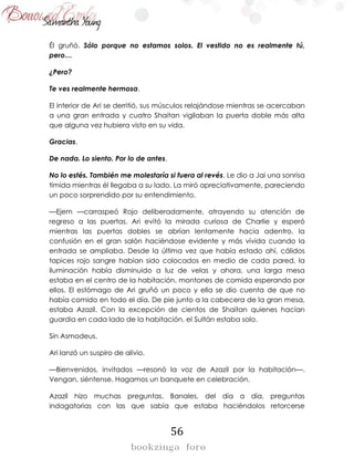 56
Él gruñó. Sólo porque no estamos solos. El vestido no es realmente tú,
pero…
¿Pero?
Te ves realmente hermosa.
El interior de Ari se derritió, sus músculos relajándose mientras se acercaban
a una gran entrada y cuatro Shaitan vigilaban la puerta doble más alta
que alguna vez hubiera visto en su vida.
Gracias.
De nada. Lo siento. Por lo de antes.
No lo estés. También me molestaría si fuera al revés. Le dio a Jai una sonrisa
tímida mientras él llegaba a su lado. La miró apreciativamente, pareciendo
un poco sorprendido por su entendimiento.
—Ejem —carraspeó Rojo deliberadamente, atrayendo su atención de
regreso a las puertas. Ari evitó la mirada curiosa de Charlie y esperó
mientras las puertas dobles se abrían lentamente hacia adentro, la
confusión en el gran salón haciéndose evidente y más vívida cuando la
entrada se ampliaba. Desde la última vez que había estado ahí, cálidos
tapices rojo sangre habían sido colocados en medio de cada pared, la
iluminación había disminuido a luz de velas y ahora, una larga mesa
estaba en el centro de la habitación, montones de comida esperando por
ellos. El estómago de Ari gruñó un poco y ella se dio cuenta de que no
había comido en todo el día. De pie junto a la cabecera de la gran mesa,
estaba Azazil. Con la excepción de cientos de Shaitan quienes hacían
guardia en cada lado de la habitación, el Sultán estaba solo.
Sin Asmodeus.
Ari lanzó un suspiro de alivio.
—Bienvenidos, invitados —resonó la voz de Azazil por la habitación—.
Vengan, siéntense. Hagamos un banquete en celebración.
Azazil hizo muchas preguntas. Banales, del día a día, preguntas
indagatorias con las que sabía que estaba haciéndolos retorcerse
 