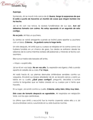 72
Supongo.
Sonriendo, Ari se movió más cerca de él. Bueno, tengo la esperanza de que
tú estés a punto de hacerme un montón de cosas que ningún hombre me
ha hecho.
Jai se rió con voz ronca, la dureza fundiéndose de sus ojos. Aun así
debemos tomarlo con calma. No estoy apurando ni un segundo de esto
contigo.
No es justo. Ari hizo un puchero.
Su sonrisa se volvió arrogante cuando se inclinó para apartar su puchero
con un beso. Créeme... te gustará como lo hago lento.
Un rato después, Ari sintió que su cuerpo se relajaba en la cama como si se
hubiera fundido en un charco de gozo. Sus dedos se estiraron desde las
sábanas de la cama mientras estaba allí jadeando y mirando al techo con
asombro.
Ella nunca había sido besada allí antes.
—Vaya —suspiró ella.
Jai se rió en voz baja. No en voz alta. Su expresión era ligera y feliz cuando
apartó el cabello de su cara. Y sí. Vaya.
Ari rodó hacia él, sus piernas desnudas sintiéndose sensibles contra sus
vaqueros. Envolvió sus brazos alrededor de él, se recostó cerca y cerró sus
labios en su cuello. ¿Qué pasa contigo?, preguntó, decidida a luchar
contra la languidez que se había creado en su cuerpo por si tenía que
hacerlo.
En su lugar, Jai sonrió contra su cuello. Créeme, estoy bien. Estoy muy bien.
Esta cosa de tomarlo despacio es agradable, Ari respiraba en relajación
total, con los ojos cerrándose.
Lo último que sintió y escuchó fue la manta cayendo sobre ella y a Jai
acurrucándose cerca, susurrando en su oído buenas noches.
 
