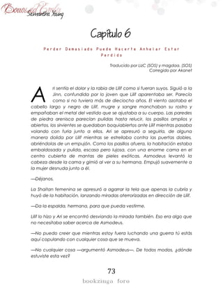 73

Perder Demasiado Puede Hacerte Anhelar Estar
Perdido
Traducido por LizC (SOS) y magdaa. (SOS)
Corregido por Akanet
ri sentía el dolor y la rabia de Lilif como si fueran suyos. Siguió a la
Jinn, confundida por lo joven que Lilif aparentaba ser. Parecía
como si no tuviera más de dieciocho años. El viento azotaba el
cabello largo y negro de Lilif, mugre y sangre manchaban su rostro y
empañaban el metal del vestido que se ajustaba a su cuerpo. Las paredes
de piedra arenisca parecían pulidas hasta relucir, los pasillos amplios y
abiertos, los sirvientes se quedaban boquiabiertos ante Lilif mientras pasaba
volando con furia junto a ellos. Ari se apresuró a seguirla, de alguna
manera dolida por Lilif mientras se estrellaba contra las puertas dobles,
abriéndolas de un empujón. Como los pasillos afuera, la habitación estaba
embaldosada y pulida, escasa pero lujosa, con una enorme cama en el
centro cubierta de mantas de pieles exóticas. Asmodeus levantó la
cabeza desde la cama y gimió al ver a su hermana. Empujó suavemente a
la mujer desnuda junto a él.
—Déjanos.
La Shaitan femenina se apresuró a agarrar la tela que apenas la cubría y
huyó de la habitación, lanzando miradas aterrorizadas en dirección de Lilif.
—Da la espalda, hermana, para que pueda vestirme.
Lilif lo hizo y Ari se encontró desviando la mirada también. Eso era algo que
no necesitaba saber acerca de Asmodeus.
—No puedo creer que mientras estoy fuera luchando una guerra tú estás
aquí copulando con cualquier cosa que se mueva.
—No cualquier cosa —argumentó Asmodeus—. De todos modos, ¿dónde
estuviste esta vez?
A
 