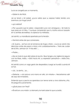 90
Luca se congeló por un momento.
—Sabes lo de Nicki.
Jai se tensó y Ari jadeó. ¿Luca sabía que su esposa había tenido una
aventura con Hugo Lenz?
—¿Lo sabías?
—Por supuesto que lo sabía —respondió Luca con amargura—. Sé todo lo
que pasa en mi tribu. Y aunque comprendo que tu motivo estuvo basado
en tu sentido de lealtad, no aprecio tus métodos.
Jai asintió, su mandíbula apretada por la tensión.
—Terminó antes de que comenzara.
—Sí, bueno... así fue con el romance de Hugo y Nicki. —Luca se volvió más
silencioso antes de pasar a mirar a Ari cuidadosamente—. Trata de cuidar
de la Srta. Johnson sin “ir tras ella”…
—Padre…
—Eso es todo lo que diré sobre el asunto. Que tengas una vigilancia segura
con los Roes. Adiós. —Giró hacia Ari, su expresión pensativa—. Adiós Srta.
Johnson.
Ari asintió como un vago gesto de despedida y luego se hundió cuando él
se fue.
—Jai... lo siento... yo…
—Detente. —Jai sostuvo una mano en alto, sin mirarla—. Necesitamos salir
de aquí de inmediato.
Sintiendo que su pecho se apretaba con temor ante su tono distante y frío,
Ari preguntó suavemente:
—¿Qué pasa con Trey?
—Él está en una misión. Lo llamaré y le haré saber lo que sucedió.
 