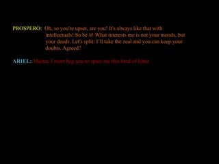 PROSPERO: Oh, so you're upset, are you! It's always like that with 
intellectuals! So be it! What interests me is not your moods, but 
your deeds. Let's split: I’ll take the zeal and you can keep your 
doubts. Agreed? 
ARIEL: Master, I must beg you to spare me this kind of labor. 
 