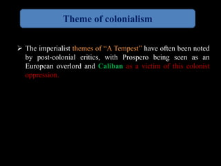 Theme of colonialism 
 The imperialist themes of “A Tempest” have often been noted 
by post-colonial critics, with Prospero being seen as an 
European overlord and Caliban as a victim of this colonist 
oppression. 
 