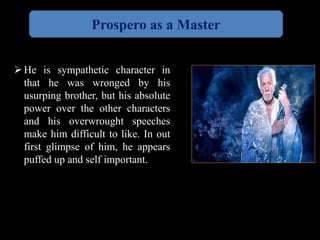 Prospero as a Master 
He is sympathetic character in 
that he was wronged by his 
usurping brother, but his absolute 
power over the other characters 
and his overwrought speeches 
make him difficult to like. In out 
first glimpse of him, he appears 
puffed up and self important. 
 