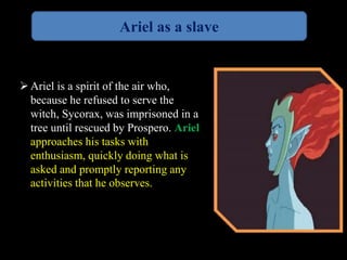 Ariel as a slave 
 Ariel is a spirit of the air who, 
because he refused to serve the 
witch, Sycorax, was imprisoned in a 
tree until rescued by Prospero. Ariel 
approaches his tasks with 
enthusiasm, quickly doing what is 
asked and promptly reporting any 
activities that he observes. 
 