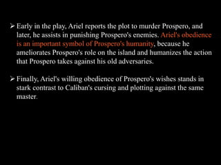  Early in the play, Ariel reports the plot to murder Prospero, and 
later, he assists in punishing Prospero's enemies. Ariel's obedience 
is an important symbol of Prospero's humanity, because he 
ameliorates Prospero's role on the island and humanizes the action 
that Prospero takes against his old adversaries. 
 Finally, Ariel's willing obedience of Prospero's wishes stands in 
stark contrast to Caliban's cursing and plotting against the same 
master. 
 