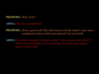 PROSPERO: Well, Ariel? 
ARIEL: Mission accomplished. 
PROSPERO: Bravo; good work! But what seems to be the matter? I give you a 
compliment and you don't seem pleased? Are you tired? 
ARIEL: Not tired; disgusted. I obeyed you but ? why not come out with it ? I 
did so most unwillingly. It was a real pity to see that great ship go 
down, so full of life. 
 