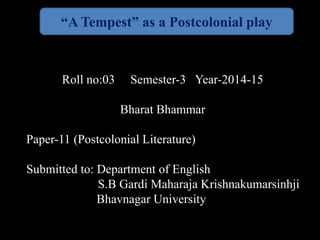 “A Tempest” as a Postcolonial play 
Roll no:03 Semester-3 Year-2014-15 
Bharat Bhammar 
Paper-11 (Postcolonial Literature) 
Submitted to: Department of English 
S.B Gardi Maharaja Krishnakumarsinhji 
Bhavnagar University 
 