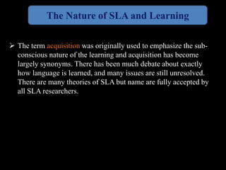 The Nature of SLA and Learning 
 The term acquisition was originally used to emphasize the sub-conscious 
nature of the learning and acquisition has become 
largely synonyms. There has been much debate about exactly 
how language is learned, and many issues are still unresolved. 
There are many theories of SLA but name are fully accepted by 
all SLA researchers. 
 
