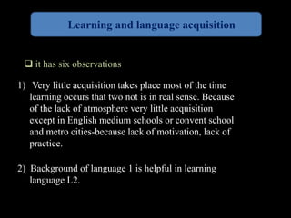 Learning and language acquisition 
 it has six observations 
1) Very little acquisition takes place most of the time 
learning occurs that two not is in real sense. Because 
of the lack of atmosphere very little acquisition 
except in English medium schools or convent school 
and metro cities-because lack of motivation, lack of 
practice. 
2) Background of language 1 is helpful in learning 
language L2. 
 