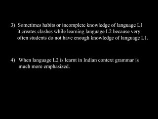 3) Sometimes habits or incomplete knowledge of language L1 
it creates clashes while learning language L2 because very 
often students do not have enough knowledge of language L1. 
4) When language L2 is learnt in Indian context grammar is 
much more emphasized. 
 