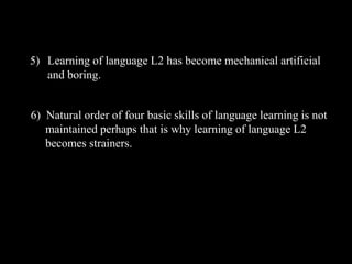 5) Learning of language L2 has become mechanical artificial 
and boring. 
6) Natural order of four basic skills of language learning is not 
maintained perhaps that is why learning of language L2 
becomes strainers. 
 
