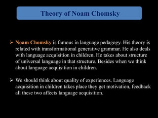 Theory of Noam Chomsky 
 Noam Chomsky is famous in language pedagogy. His theory is 
related with transformational generative grammar. He also deals 
with language acquisition in children. He takes about structure 
of universal language in that structure. Besides when we think 
about language acquisition in children. 
 We should think about quality of experiences. Language 
acquisition in children takes place they get motivation, feedback 
all these two affects language acquisition. 
 