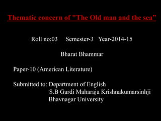 Thematic concern of "The Old man and the sea” 
Roll no:03 Semester-3 Year-2014-15 
Bharat Bhammar 
Paper-10 (American Literature) 
Submitted to: Department of English 
S.B Gardi Maharaja Krishnakumarsinhji 
Bhavnagar University 
 