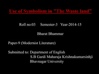 Use of Symbolism in "The Waste land” 
Roll no:03 Semester-3 Year-2014-15 
Bharat Bhammar 
Paper-9 (Modernist Literature) 
Submitted to: Department of English 
S.B Gardi Maharaja Krishnakumarsinhji 
Bhavnagar University 
 