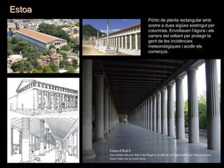 Estoa
Pòrtic de planta rectangular amb
sostre a dues aigües sostingut per
columnes. Envoltaven l’àgora i els
carrers del voltant per protegir la
gent de les incidències
meteorològiques i acollir els
comerços.
Estoa d’Àtal II
Fou construïda per Àtal II de Pèrgam, el 160 aC, en agraïment per l'educació que
havia rebut de la ciutat àtica.
 