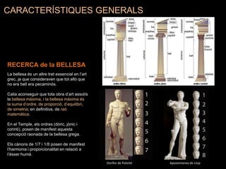 CARACTERÍSTIQUES GENERALS
RECERCA de la BELLESA
La bellesa és un altre tret essencial en l’art
grec, ja que consideraven que tot allò que
no era bell era pecaminós.
Calia aconseguir que tota obra d’art assolís
la bellesa màxima, i la bellesa màxima és
la suma d’ordre, de proporció, d’equilibri,
de simetria; en definitiva, de raó
matemàtica.
En el Temple, els ordres (dòric, jònic i
corinti), posen de manifest aquesta
concepció raonada de la bellesa grega.
Els cànons de 1/7 i 1/8 posen de manifest
l’harmonia i proporcionalitat en relació a
l’ésser humà.
Dorífor de Policlet Apoxiomenos de Lísip
 