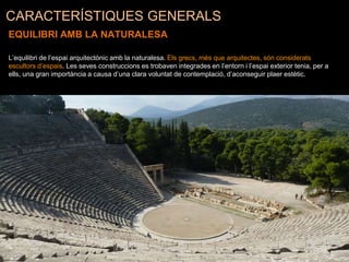 CARACTERÍSTIQUES GENERALS
EQUILIBRI AMB LA NATURALESA
L’equilibri de l’espai arquitectònic amb la naturalesa. Els grecs, més que arquitectes, són considerats
escultors d’espais. Les seves construccions es trobaven integrades en l’entorn i l’espai exterior tenia, per a
ells, una gran importància a causa d’una clara voluntat de contemplació, d’aconseguir plaer estètic.
 