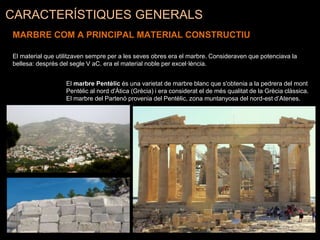 CARACTERÍSTIQUES GENERALS
MARBRE COM A PRINCIPAL MATERIAL CONSTRUCTIU
El material que utilitzaven sempre per a les seves obres era el marbre. Consideraven que potenciava la
bellesa: després del segle V aC. era el material noble per excel·lència.
El marbre Pentèlic és una varietat de marbre blanc que s'obtenia a la pedrera del mont
Pentèlic al nord d'Àtica (Grècia) i era considerat el de més qualitat de la Grècia clàssica.
El marbre del Partenó provenia del Pentèlic, zona muntanyosa del nord-est d’Atenes.
 