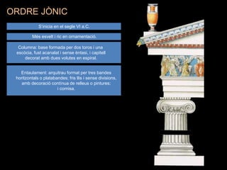 S’inicia en el segle VI a.C.
Més esvelt i ric en ornamentació.
Columna: base formada per dos toros i una
escòcia, fust acanalat i sense èntasi, i capitell
decorat amb dues volutes en espiral.
Entaulament: arquitrau format per tres bandes
horitzontals o platabandes; fris llis i sense divisions,
amb decoració contínua de relleus o pintures;
i cornisa.
ORDRE JÒNIC
 