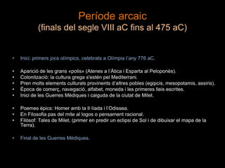 Període arcaic
(finals del segle VIII aC fins al 475 aC)
• Inici: primers jocs olímpics, celebrats a Olímpia l’any 776 aC.
• Aparició de les grans «polis» (Atenes a l’Àtica i Esparta al Peloponès).
• Colonització: la cultura grega s'estén pel Mediterrani.
• Pren molts elements culturals provinents d’altres pobles (egipcis, mesopotamis, assiris).
• Època de comerç, navegació, alfabet, moneda i les primeres lleis escrites.
• Inici de les Guerres Mèdiques i caiguda de la ciutat de Milet.
• Poemes èpics: Homer amb la Il·líada i l’Odissea.
• En Filosofia pas del mite al logos o pensament racional.
• Filòsof: Tales de Milet. (primer en predir un eclipsi de Sol i de dibuixar el mapa de la
Terra).
• Final de les Guerres Mèdiques.
 