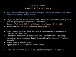 Període clàssic
(del 475 aC fins al 323 aC)
• Inici: Finals Guerres Mèdiques. Guerres mèdiques i derrota dels perses en les batalles
de Salamina (480 aC) i Platea (479 aC).
• Dirigida per Pèricles, entre el 443 i el 429 aC, Atenes es converteix en la més gran de
totes les «polis» gregues implantant la Democràcia.
• Guerra del Peloponès (431-404 a C) i hegemonia d’Esparta (404-371 aC).
• Regnat d’Alexandre el Gran i conquesta de l’Imperi persa.
• Època dels grans artistes: (segle V aC = Miró, Policlet i Fídies), ( Segle IV aC =
Praxíteles, Escopes i Lísip).
• Moment dels historiadors: Herodot (dedica vida a explicar Guerres Mèdiques).
• Moment dels grans dramaturgs: Èsquil, Sòfocles i Eurípides (tragèdies); Aristòfanes
(comèdies).
• Filòsof: Sòcrates, Plató i Aristòtil.
• Hipòcrates fundà l’escola de la medicina científica.
• Final: Mort d’Alexandre el Gran rei de Macedònia i conqueridor dels perses.
 