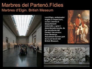 Lord Elgin, ambaixador
anglès a l’Imperi turc,
va dur a terme el
despullament
sistemàtic, a gran i
desordenada escala, de
les escultures del
Panteó i les envià a
Gran Bretanya.
Actualment formen part
de la col·lecció del
British Museum.
Marbres del Partenó.Fídies
Marbres d’Elgin. British Meseum
 