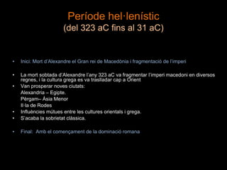 Període hel·lenístic
(del 323 aC fins al 31 aC)
• Inici: Mort d’Alexandre el Gran rei de Macedònia i fragmentació de l’imperi
• La mort sobtada d’Alexandre l’any 323 aC va fragmentar l’imperi macedoni en diversos
regnes, i la cultura grega es va traslladar cap a Orient
• Van prosperar noves ciutats:
Alexandria – Egipte.
Pèrgam– Àsia Menor
Il·la de Rodes
• Influències mútues entre les cultures orientals i grega.
• S’acaba la sobrietat clàssica.
• Final: Amb el començament de la dominació romana
 