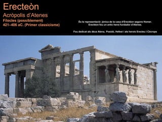 Erecteòn
Acròpolis d’Atenes
Filocles (possiblement)
421–406 aC. (Primer classicisme)
És la representació jònica de la casa d’Erectèon segons Homer.
Erectèon fou un antic heroi fundador d’Atenes.
Fou dedicat als déus Atena, Posidó, Hefest i als herois Erecteu i Cècrops
 