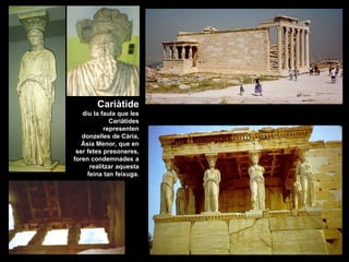 Cariàtide
diu la faula que les
Cariàtides
representen
donzelles de Cària,
Àsia Menor, que en
ser fetes presoneres,
foren condemnades a
realitzar aquesta
feina tan feixuga.
 