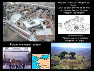 Maqueta i planta de l’Acròpolis de
Pergam.
L’altar de Zeus era una de les més
impressionants estructures de
l’Acròpolis de Pèrgam.
Ubicació de l’altar.
Pèrgam és avui la ciutat de
Bergama, a Turquia.
Pergamonmuseum de Berlín
Pergam
 