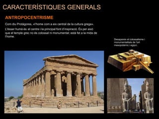 CARACTERÍSTIQUES GENERALS
ANTROPOCENTRISME
Com diu Protàgores, «l’home com a eix central de la cultura grega».
L'ésser humà és el centre i la principal font d’inspiració. És per això
que el temple grec no és colossal ni monumental; està fet a la mida de
l’home.
Desapareix el colossalisme i
monumentalitats de l’art
mesopotàmic i egipci.
 