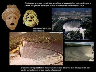 L' acústica d'aquest teatre és excepcional: des de la fila més allunyada es pot
sentir perfectament el que es diu a l'escenari.
Els teatres grecs es construïen aprofitant el vessant d'un turó per formar la
càvea, les grades de la qual sovint eren tallades en la mateixa roca.
aforament de 14.000
espectadors.
 