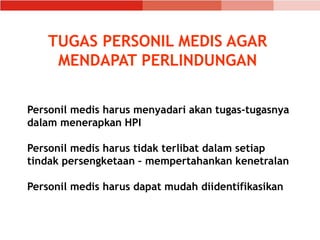 TUGAS PERSONIL MEDIS AGAR
MENDAPAT PERLINDUNGAN
Personil medis harus menyadari akan tugas-tugasnya
dalam menerapkan HPI
Personil medis harus tidak terlibat dalam setiap
tindak persengketaan – mempertahankan kenetralan
Personil medis harus dapat mudah diidentifikasikan
 